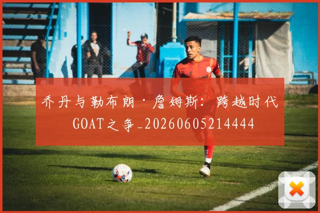 乔丹与勒布朗·詹姆斯：跨越时代的GOAT之争_20260605214444