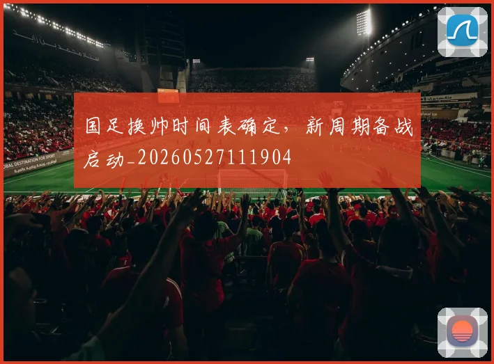 国足换帅时间表确定，新周期备战启动_20260527111904