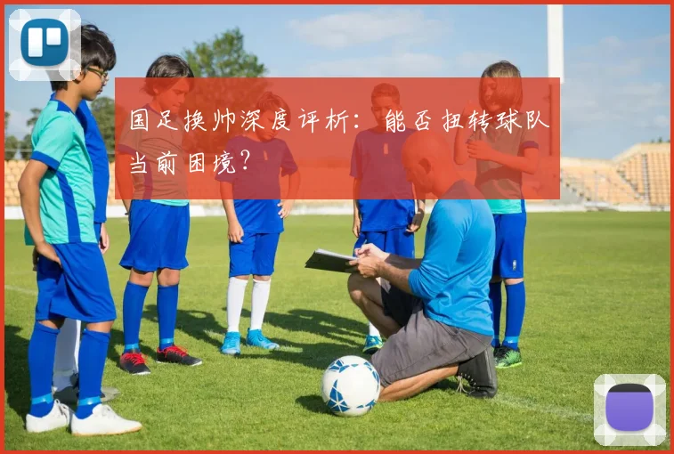 国足换帅深度评析：能否扭转球队当前困境？