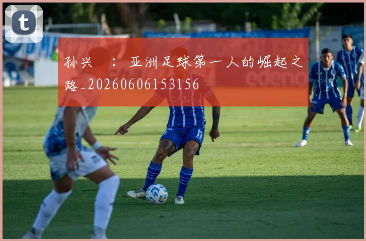 孙兴慜：亚洲足球第一人的崛起之路_20260606153156