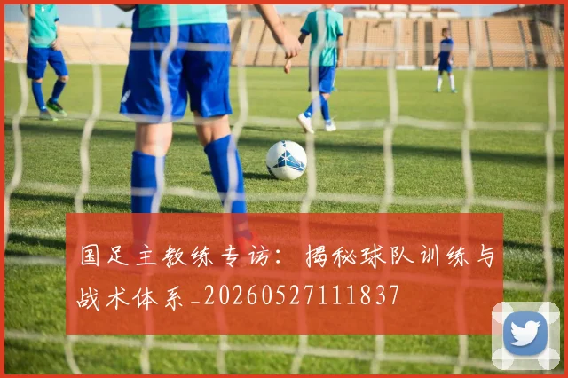 国足主教练专访：揭秘球队训练与战术体系_20260527111837