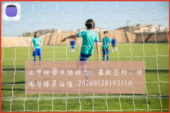 法甲转会市场动态：最新签约、传闻与球员估值_20260528193510