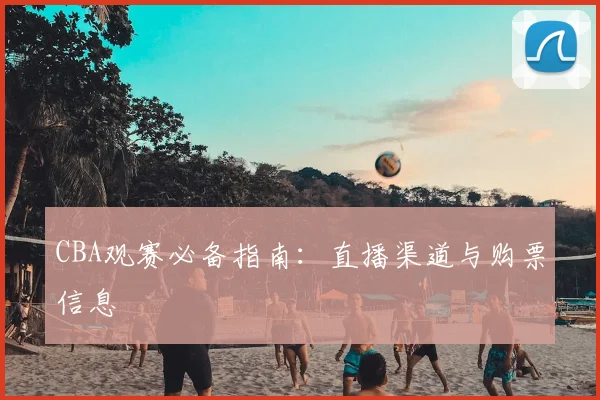 CBA观赛必备指南：直播渠道与购票信息