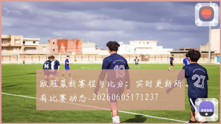 欧冠最新赛程与比分：实时更新所有比赛动态_20260605171237