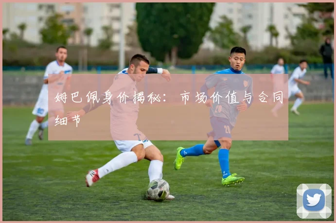 姆巴佩身价揭秘：市场价值与合同细节