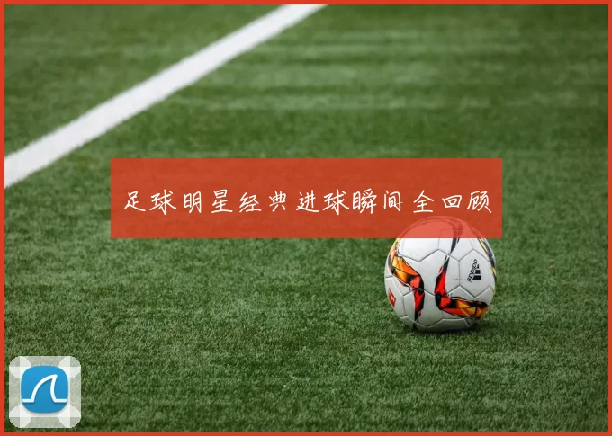 足球明星经典进球瞬间全回顾