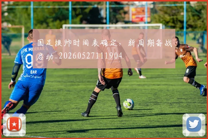 国足换帅时间表确定，新周期备战启动_20260527111904