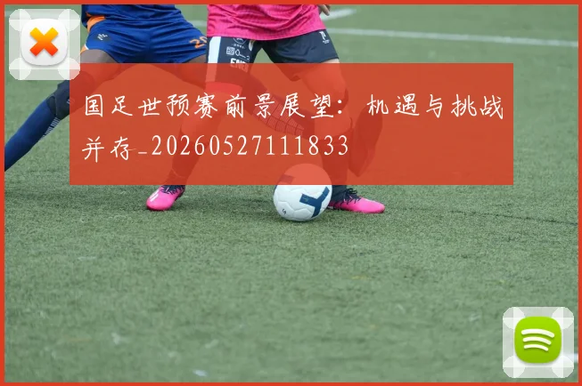 国足世预赛前景展望：机遇与挑战并存_20260527111833