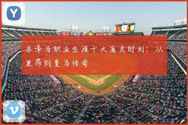 本泽马职业生涯十大高光时刻:从里昂到皇马传奇