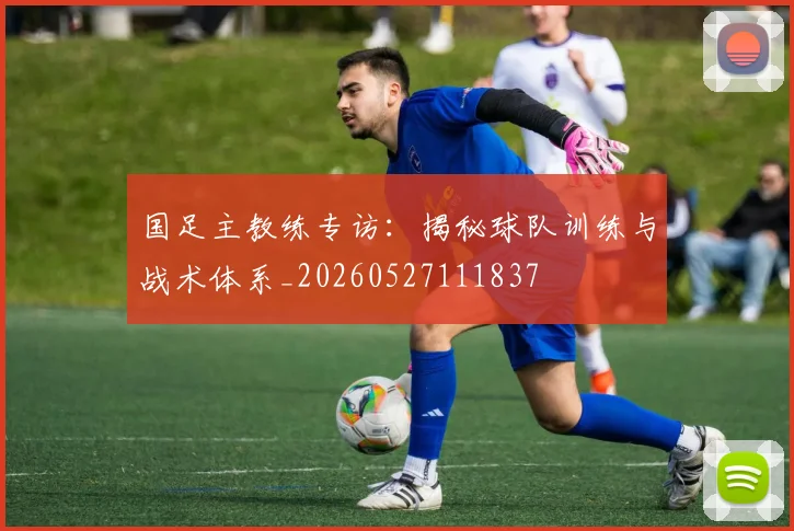 国足主教练专访：揭秘球队训练与战术体系_20260527111837