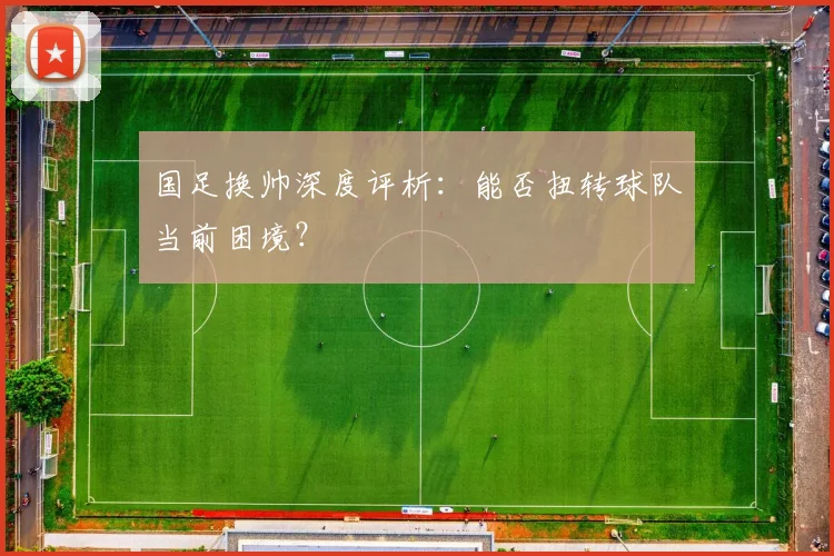 国足换帅深度评析：能否扭转球队当前困境？