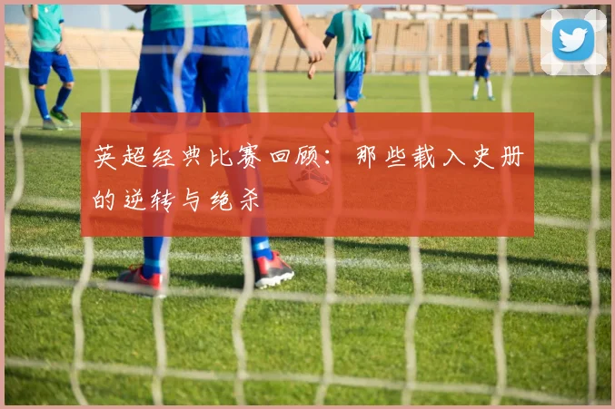 英超经典比赛回顾：那些载入史册的逆转与绝杀
