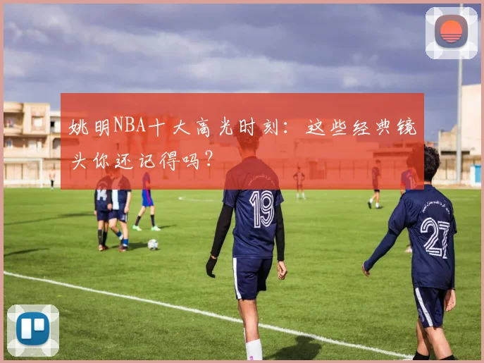 姚明NBA十大高光时刻:这些经典镜头你还记得吗?