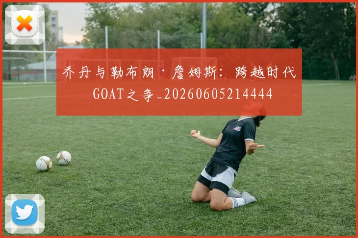 乔丹与勒布朗·詹姆斯：跨越时代的GOAT之争_20260605214444
